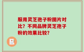 服用灵芝孢子粉图片对比？不同品牌灵芝孢子粉的效果比较？