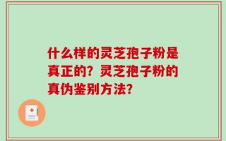 什么样的灵芝孢子粉是真正的？灵芝孢子粉的真伪鉴别方法？
