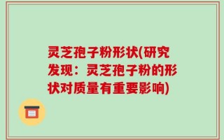 灵芝孢子粉形状(研究发现：灵芝孢子粉的形状对质量有重要影响)