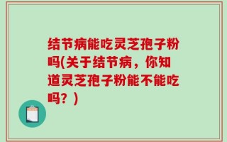 结节病能吃灵芝孢子粉吗(关于结节病，你知道灵芝孢子粉能不能吃吗？)