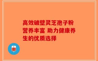 高效破壁灵芝孢子粉 营养丰富 助力健康养生的优质选择