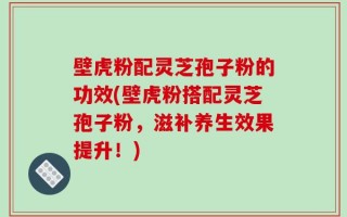 壁虎粉配灵芝孢子粉的功效(壁虎粉搭配灵芝孢子粉，滋补养生效果提升！)