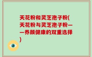 天花粉和灵芝孢子粉(天花粉与灵芝孢子粉——养颜健康的双重选择)
