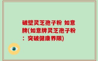 破壁灵芝孢子粉 如意牌(如意牌灵芝孢子粉：突破健康界限)