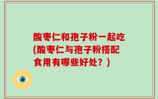 酸枣仁和孢子粉一起吃(酸枣仁与孢子粉搭配食用有哪些好处？)