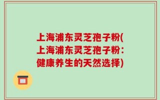 上海浦东灵芝孢子粉(上海浦东灵芝孢子粉：健康养生的天然选择)