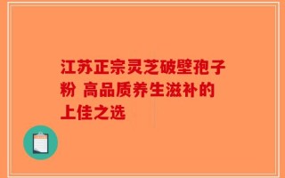江苏正宗灵芝破壁孢子粉 高品质养生滋补的上佳之选