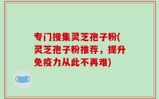 专门搜集灵芝孢子粉(灵芝孢子粉推荐，提升免疫力从此不再难)