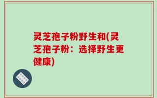 灵芝孢子粉野生和(灵芝孢子粉：选择野生更健康)