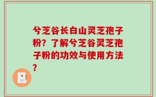 兮芝谷长白山灵芝孢子粉？了解兮芝谷灵芝孢子粉的功效与使用方法？