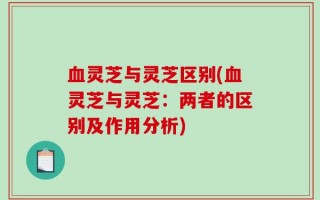 血灵芝与灵芝区别(血灵芝与灵芝：两者的区别及作用分析)