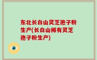 东北长白山灵芝孢子粉生产(长白山稀有灵芝孢子粉生产)