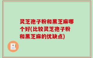 灵芝孢子粉和黑芝麻哪个好(比较灵芝孢子粉和黑芝麻的优缺点)