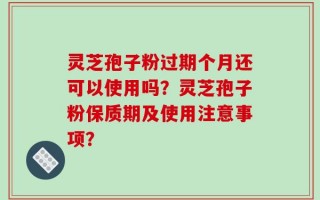 灵芝孢子粉过期个月还可以使用吗？灵芝孢子粉保质期及使用注意事项？