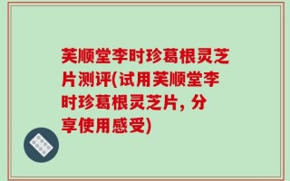 芙顺堂李时珍葛根灵芝片测评(试用芙顺堂李时珍葛根灵芝片, 分享使用感受)