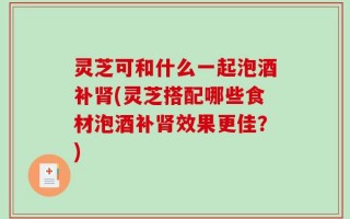 灵芝可和什么一起泡酒补肾(灵芝搭配哪些食材泡酒补肾效果更佳？)