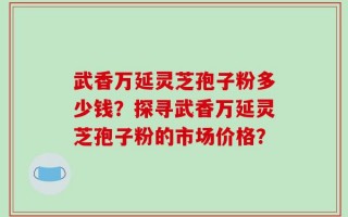 武香万延灵芝孢子粉多少钱？探寻武香万延灵芝孢子粉的市场价格？