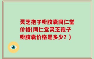 灵芝孢子粉胶囊同仁堂价格(同仁堂灵芝孢子粉胶囊价格是多少？)