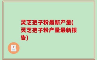 灵芝孢子粉最新产量(灵芝孢子粉产量最新报告)