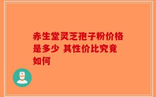 赤生堂灵芝孢子粉价格是多少 其性价比究竟如何