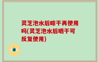 灵芝泡水后晾干再使用吗(灵芝泡水后晒干可反复使用)