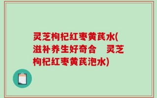 灵芝枸杞红枣黄芪水(滋补养生好奇合　灵芝枸杞红枣黄芪泡水)