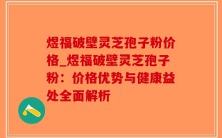 煜福破壁灵芝孢子粉价格_煜福破壁灵芝孢子粉：价格优势与健康益处全面解析