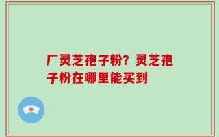 厂灵芝孢子粉？灵芝孢子粉在哪里能买到