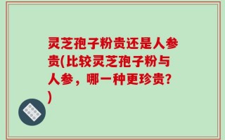 灵芝孢子粉贵还是人参贵(比较灵芝孢子粉与人参，哪一种更珍贵？)