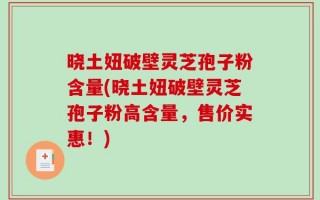 晓土妞破壁灵芝孢子粉含量(晓土妞破壁灵芝孢子粉高含量，售价实惠！)