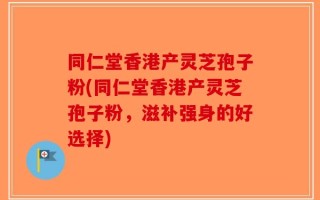 同仁堂香港产灵芝孢子粉(同仁堂香港产灵芝孢子粉，滋补强身的好选择)