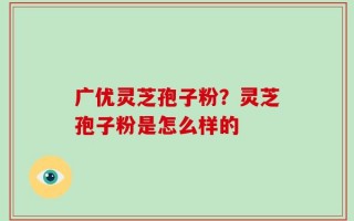 广优灵芝孢子粉？灵芝孢子粉是怎么样的