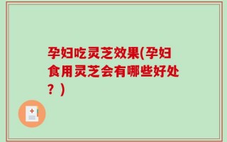 孕妇吃灵芝效果(孕妇食用灵芝会有哪些好处？)
