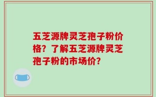 五芝源牌灵芝孢子粉价格？了解五芝源牌灵芝孢子粉的市场价？