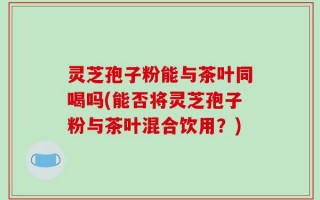 灵芝孢子粉能与茶叶同喝吗(能否将灵芝孢子粉与茶叶混合饮用？)