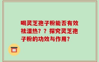 喝灵芝孢子粉能否有效祛湿热？？探究灵芝孢子粉的功效与作用？