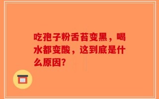 吃孢子粉舌苔变黑，喝水都变酸，这到底是什么原因？