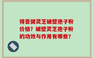 得壹健灵芝破壁孢子粉价格？破壁灵芝孢子粉的功效与作用有哪些？
