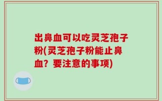 出鼻血可以吃灵芝孢子粉(灵芝孢子粉能止鼻血？要注意的事项)
