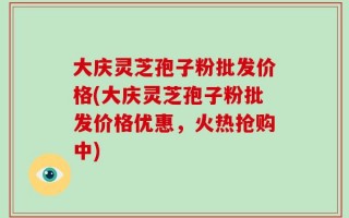 大庆灵芝孢子粉批发价格(大庆灵芝孢子粉批发价格优惠，火热抢购中)