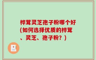 桦茸灵芝孢子粉哪个好(如何选择优质的桦茸、灵芝、孢子粉？)