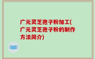 广元灵芝孢子粉加工(广元灵芝孢子粉的制作方法简介)