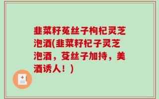 韭菜籽菟丝子枸杞灵芝泡酒(韭菜籽杞子灵芝泡酒，芟丝子加持，美酒诱人！)