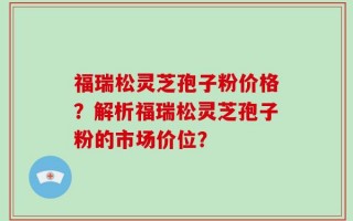福瑞松灵芝孢子粉价格？解析福瑞松灵芝孢子粉的市场价位？