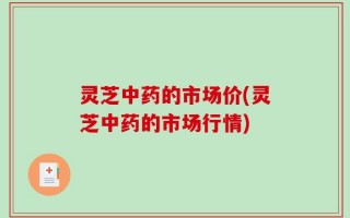 灵芝中药的市场价(灵芝中药的市场行情)