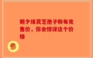 朝夕缘灵芝孢子粉每克售价，你会惊讶这个价格