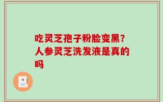 吃灵芝孢子粉脸变黑？人参灵芝洗发液是真的吗