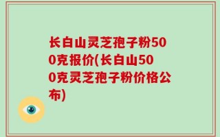 长白山灵芝孢子粉500克报价(长白山500克灵芝孢子粉价格公布)