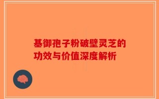 基御孢子粉破壁灵芝的功效与价值深度解析
