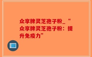 众享牌灵芝孢子粉_“众享牌灵芝孢子粉：提升免疫力”